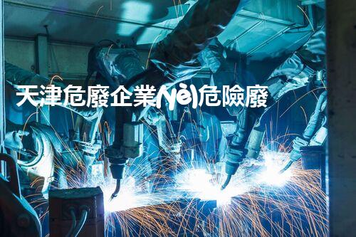 天津危廢企業(yè)危險廢棄物的處理與安全：保護環(huán)境，守護未來！